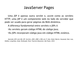 JavaServer Pages
  Uma JSP é apenas outra servlet e, assim como as servlets
HTTP, uma JSP é um componente web no lado do servidor que
pode ser usado para gerar páginas da Web dinâmica.
    A diferença fundamental entre servlets e JSPs é:
    •As servlets geram código HTML de código Java;
    •As JSPs incorporam código Java em código HTML estático.

    Aprenda J2EE com EJB, JSP, Servlets, JNDI, JDBC e XML em 21 dias. Bond, Martin; Haywood, Dan; Law,
Debbie, Longshaw, Andy; Roxburgh, Peter. Pearson Education, São Paulo, 2003.
 