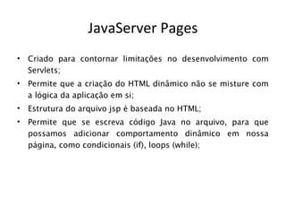 JavaServer Pages
•   Criado para contornar limitações no desenvolvimento com
    Servlets;
•   Permite que a criação do HTML dinâmico não se misture com
    a lógica da aplicação em si;
•   Estrutura do arquivo jsp é baseada no HTML;
•   Permite que se escreva código Java no arquivo, para que
    possamos adicionar comportamento dinâmico em nossa
    página, como condicionais (if), loops (while);
 