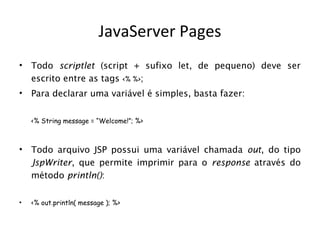 JavaServer Pages
•   Todo scriptlet (script + sufixo let, de pequeno) deve ser
    escrito entre as tags <% %>;
•   Para declarar uma variável é simples, basta fazer:


    <% String message = “Welcome!”; %>



•   Todo arquivo JSP possui uma variável chamada out, do tipo
    JspWriter, que permite imprimir para o response através do
    método println():

•   <% out.println( message ); %>
 