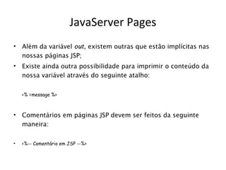 JavaServer Pages
•   Além da variável out, existem outras que estão implícitas nas
    nossas páginas JSP;
•   Existe ainda outra possibilidade para imprimir o conteúdo da
    nossa variável através do seguinte atalho:


    <% =message %>



•   Comentários em páginas JSP devem ser feitos da seguinte
    maneira:

•   <%-- Comentário em JSP --%>
 