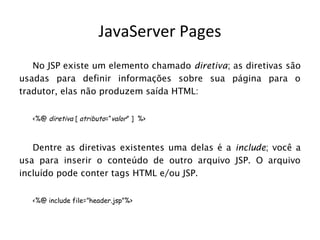 JavaServer Pages
   No JSP existe um elemento chamado diretiva; as diretivas são
usadas para definir informações sobre sua página para o
tradutor, elas não produzem saída HTML:


   <%@ diretiva [ atributo=“valor” ] %>



   Dentre as diretivas existentes uma delas é a include; você a
usa para inserir o conteúdo de outro arquivo JSP. O arquivo
incluído pode conter tags HTML e/ou JSP.


   <%@ include file=”header.jsp”%>
 