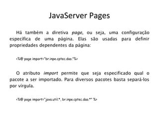 JavaServer Pages
   Há também a diretiva page, ou seja, uma configuração
específica de uma página. Elas são usadas para definir
propriedades dependentes da página:


  <%@ page import=“br.inpe.cptec.dao.”%>



   O atributo import permite que seja especificado qual o
pacote a ser importado. Para diversos pacotes basta separá-los
por vírgula.


  <%@ page import=“java.util.*, br.inpe.cptec.dao.*” %>
 