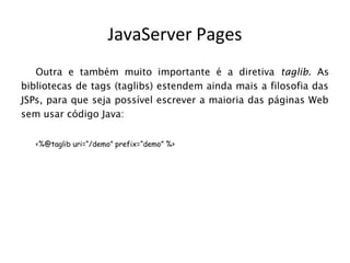 JavaServer Pages
   Outra e também muito importante é a diretiva taglib. As
bibliotecas de tags (taglibs) estendem ainda mais a filosofia das
JSPs, para que seja possível escrever a maioria das páginas Web
sem usar código Java:


   <%@taglib uri=“/demo” prefix=“demo” %>
 