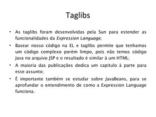 Taglibs
•   As taglibs foram desenvolvidas pela Sun para estender as
    funcionalidades da Expression Language;
•   Basear nosso código na EL e taglibs permite que tenhamos
    um código complexo porém limpo, pois não temos código
    Java no arquivo JSP e o resultado é similar à um HTML;
•   A maioria das publicações dedica um capitulo à parte para
    esse assunto;
•   É importante também se estudar sobre JavaBeans, para se
    aprofundar o entendimento de como a Expression Language
    funciona.
 