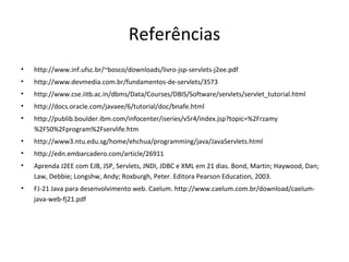 Referências
•   http://www.inf.ufsc.br/~bosco/downloads/livro-jsp-servlets-j2ee.pdf
•   http://www.devmedia.com.br/fundamentos-de-servlets/3573
•   http://www.cse.iitb.ac.in/dbms/Data/Courses/DBIS/Software/servlets/servlet_tutorial.html
•   http://docs.oracle.com/javaee/6/tutorial/doc/bnafe.html
•   http://publib.boulder.ibm.com/infocenter/iseries/v5r4/index.jsp?topic=%2Frzamy
    %2F50%2Fprogram%2Fservlife.htm
•   http://www3.ntu.edu.sg/home/ehchua/programming/java/JavaServlets.html
•   http://edn.embarcadero.com/article/26911
•   Aprenda J2EE com EJB, JSP, Servlets, JNDI, JDBC e XML em 21 dias. Bond, Martin; Haywood, Dan;
    Law, Debbie; Longshw, Andy; Roxburgh, Peter. Editora Pearson Education, 2003.
•   FJ-21 Java para desenvolvimento web. Caelum. http://www.caelum.com.br/download/caelum-
    java-web-fj21.pdf
 