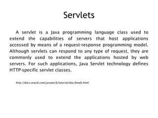 Servlets
   A servlet is a Java programming language class used to
extend the capabilities of servers that host applications
accessed by means of a request-response programming model.
Although servlets can respond to any type of request, they are
commonly used to extend the applications hosted by web
servers. For such applications, Java Servlet technology defines
HTTP-specific servlet classes.

  http://docs.oracle.com/javaee/6/tutorial/doc/bnafe.html
 