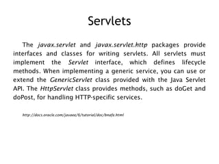 Servlets
   The javax.servlet and javax.servlet.http packages provide
interfaces and classes for writing servlets. All servlets must
implement the Servlet interface, which defines lifecycle
methods. When implementing a generic service, you can use or
extend the GenericServlet class provided with the Java Servlet
API. The HttpServlet class provides methods, such as doGet and
doPost, for handling HTTP-specific services.

  http://docs.oracle.com/javaee/6/tutorial/doc/bnafe.html
 
