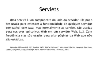 Servlets
   Uma servlet é um componente no lado do servidor. Ela pode
ser usada para estender a funcionalidade de qualquer servidor
compatível com Java, mas normalmente as servlets são usadas
para escrever aplicativos Web em um servidor Web. [...]. Com
freqüência elas são usadas para criar páginas da Web que não
são estáticas.

    Aprenda J2EE com EJB, JSP, Servlets, JNDI, JDBC e XML em 21 dias. Bond, Martin; Haywood, Dan; Law,
Debbie, Longshaw, Andy; Roxburgh, Peter. Pearson Education, São Paulo, 2003.
 