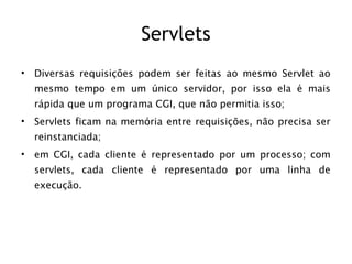 Servlets
•   Diversas requisições podem ser feitas ao mesmo Servlet ao
    mesmo tempo em um único servidor, por isso ela é mais
    rápida que um programa CGI, que não permitia isso;
•   Servlets ficam na memória entre requisições, não precisa ser
    reinstanciada;
•   em CGI, cada cliente é representado por um processo; com
    servlets, cada cliente é representado por uma linha de
    execução.
 