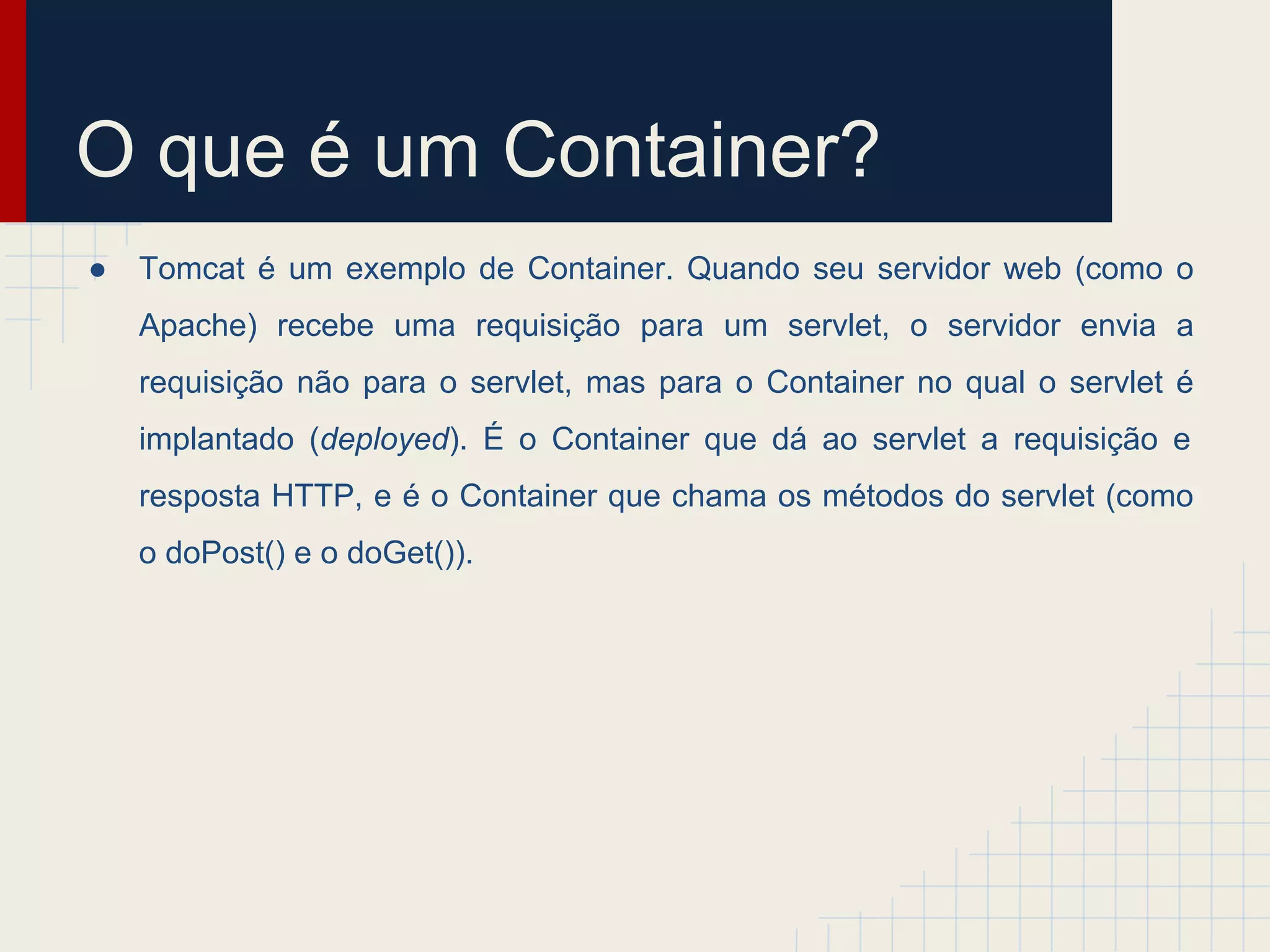 O que é um Container?
●

Tomcat é um exemplo de Container. Quando seu servidor web (como o
Apache) recebe uma requisição para um servlet, o servidor envia a
requisição não para o servlet, mas para o Container no qual o servlet é
implantado (deployed). É o Container que dá ao servlet a requisição e
resposta HTTP, e é o Container que chama os métodos do servlet (como
o doPost() e o doGet()).

 
