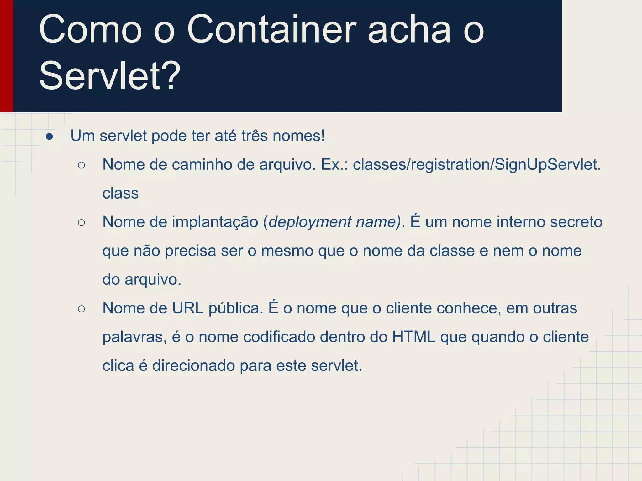 Como o Container acha o
Servlet?
●

Um servlet pode ter até três nomes!
○

Nome de caminho de arquivo. Ex.: classes/registration/SignUpServlet.
class

○

Nome de implantação (deployment name). É um nome interno secreto
que não precisa ser o mesmo que o nome da classe e nem o nome
do arquivo.

○

Nome de URL pública. É o nome que o cliente conhece, em outras
palavras, é o nome codificado dentro do HTML que quando o cliente
clica é direcionado para este servlet.

 