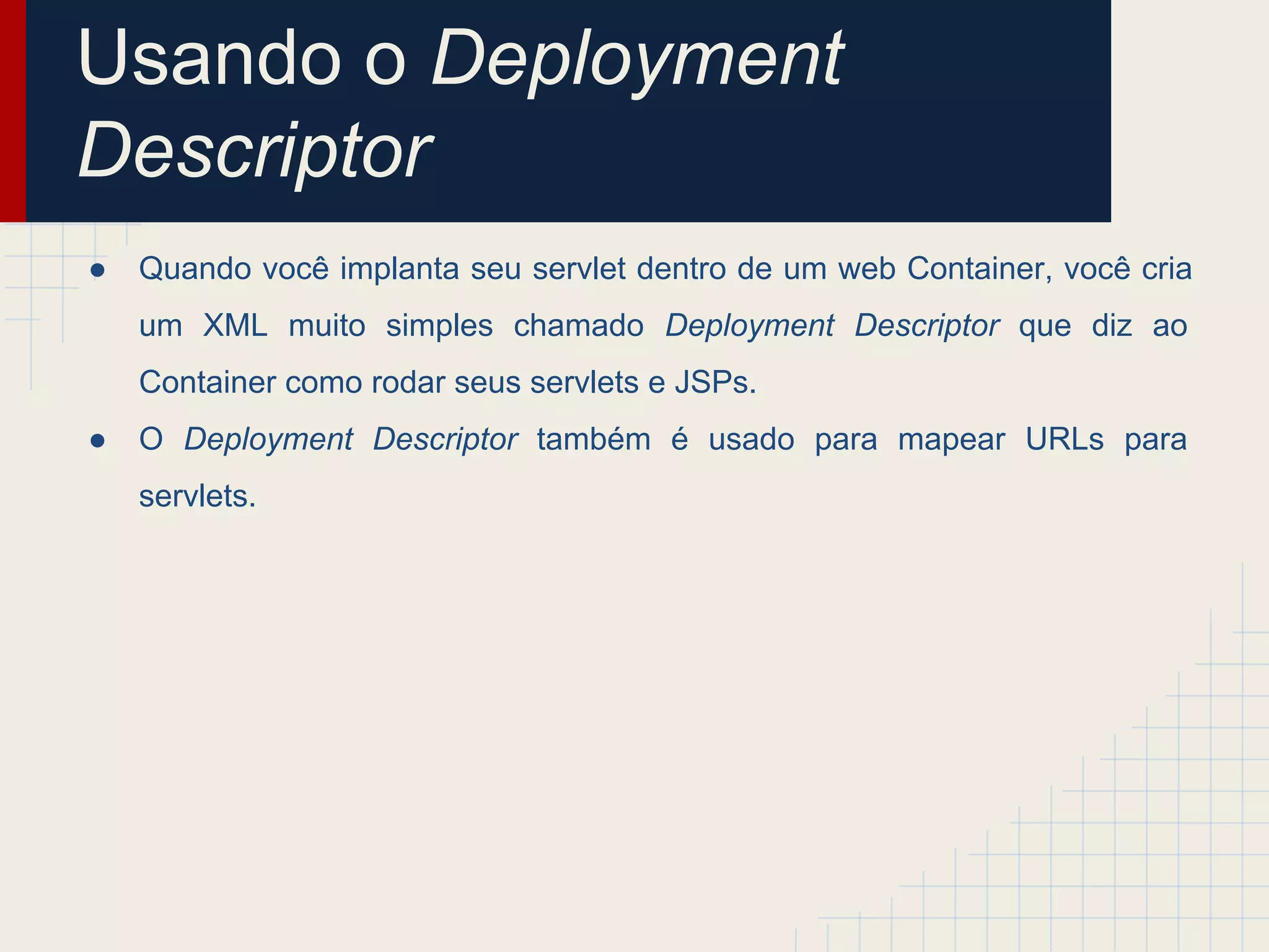 Usando o Deployment
Descriptor
●

Quando você implanta seu servlet dentro de um web Container, você cria
um XML muito simples chamado Deployment Descriptor que diz ao
Container como rodar seus servlets e JSPs.

●

O Deployment Descriptor também é usado para mapear URLs para
servlets.

 