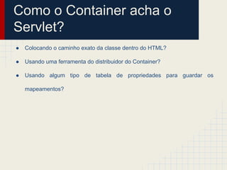 Como o Container acha o
Servlet?
●

Colocando o caminho exato da classe dentro do HTML?

●

Usando uma ferramenta do distribuidor do Container?

●

Usando algum tipo de tabela de propriedades para guardar os
mapeamentos?

 