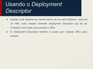 Usando o Deployment
Descriptor
●

Quando você implanta seu servlet dentro de um web Container, você cria
um XML muito simples chamado Deployment Descriptor que diz ao
Container como rodar seus servlets e JSPs.

●

O Deployment Descriptor também é usado para mapear URLs para
servlets.

 