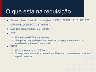 O que está na requisição
●

Temos vários tipos de requisições: HEAD, TRACE, PUT, DELETE,
OPTIONS, CONNECT, GET e POST;

●

Mas dois são principais: GET e POST;

●

GET
○
○

●

É o método HTTP mais simples;
Seu papel principal é pedir ao servidor para pegar um recurso e
enviá-lo de volta para quem pediu;
POST
○
○

É como se fosse um GET++;
Você pode enviar dados de um formulário e ao mesmo tempo solicitar
algo do servidor;

 
