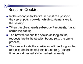 Session Cookies
In the response to the first request of a session,
the server puts a cookie, which contains a key to
the session
When the client sends subsequent requests, it also
sends the cookie
The browser sends the cookie as long as the
requests are in the session bound (e.g. the same
process)
The server treats the cookie as valid as long as the
requests are in the session bound (e.g. a short
time period passed since the last request)
 