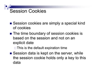 Session Cookies

 Session cookies are simply a special kind
 of cookies
 The time boundary of session cookies is
 based on the session and not on an
 explicit date
   This is the default expiration time
 Session data is kept on the server, while
 the session cookie holds only a key to this
 data
 