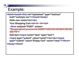 Example:
<html><head><link rel="stylesheet" type="text/css"
   href="cartstyle.css"></head><body>
   Hello new visitor!<br><br>
   Your Shopping Cart:<ol><i> </i></ol>
    <form method="POST“ action=
   "ShoppingCart;jsessionid=2409D7C062C6E32E2B4F28EAB1
   36E7F8">
   Add item:<input name="item" type="text">
   <input type="submit" value="send"><br><br><input
   type="submit" value="Empty Cart" name="clear"></form>
</body></html>
 