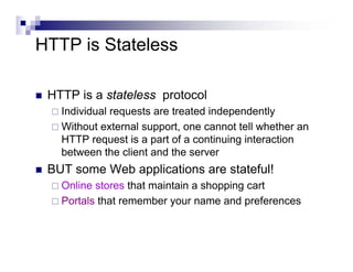 HTTP is Stateless

 HTTP is a stateless protocol
   Individual requests are treated independently
   Without external support, one cannot tell whether an
   HTTP request is a part of a continuing interaction
   between the client and the server
 BUT some Web applications are stateful!
   Online stores that maintain a shopping cart
   Portals that remember your name and preferences
 