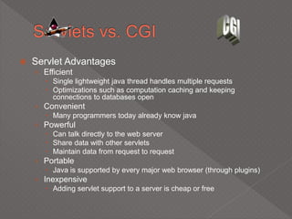  Servlet Advantages
› Efficient
 Single lightweight java thread handles multiple requests
 Optimizations such as computation caching and keeping
connections to databases open
› Convenient
 Many programmers today already know java
› Powerful
 Can talk directly to the web server
 Share data with other servlets
 Maintain data from request to request
› Portable
 Java is supported by every major web browser (through plugins)
› Inexpensive
 Adding servlet support to a server is cheap or free
 