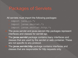 All servlets must import the following packages:
› import java.io.*;
› import javax.servlet.*;
› import javax.servlet.http.*;
 The javax.servlet and javax.servlet.http packages represent
interfaces and classes for servlet api.
 The javax.servlet package contains many interfaces and
classes that are used by the servlet or web container. These
are not specific to any protocol.
 The javax.servlet.http package contains interfaces and
classes that are responsible for http requests only.
 