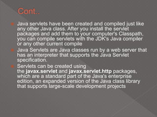  Java servlets have been created and compiled just like
any other Java class. After you install the servlet
packages and add them to your computer's Classpath,
you can compile servlets with the JDK's Java compiler
or any other current compile
 Java Servlets are Java classes run by a web server that
has an interpreter that supports the Java Servlet
specification.
 Servlets can be created using
the javax.servlet and javax.servlet.http packages,
which are a standard part of the Java's enterprise
edition, an expanded version of the Java class library
that supports large-scale development projects
 