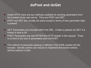 doPost and doGet
Under HTTP, there are two methods available for sending parameters from
the browser to the web server. They are POST and GET
POST and GET are virtually the same except in terms of how parameter data
is passed
GET: Parameters are encoded within the URL. If data is passed via GET, it is
limited in size to 2K
POST: Parameters are sent AFTER the HTTP header in the request. There
is no limit to the size of parameters sent via POST.
The method of parameter passing is defined in the HTML loaded into the
browser. Servlet authors can choose to implement the doGet method,
doPost method or both.
 