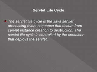 Servlet Life Cycle
The servlet life cycle is the Java servlet
processing event sequence that occurs from
servlet instance creation to destruction. The
servlet life cycle is controlled by the container
that deploys the servlet.
 