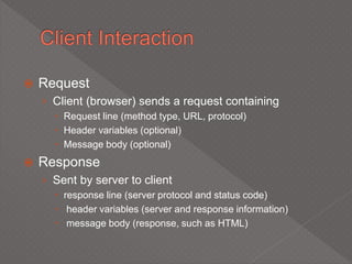  Request
› Client (browser) sends a request containing
 Request line (method type, URL, protocol)
 Header variables (optional)
 Message body (optional)
 Response
› Sent by server to client
 response line (server protocol and status code)
 header variables (server and response information)
 message body (response, such as HTML)
 