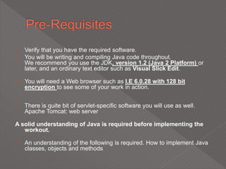  Verify that you have the required software.
 You will be writing and compiling Java code throughout.
We recommend you use the JDK, version 1.2 (Java 2 Platform) or
later, and an ordinary text editor such as Visual Slick Edit.
 You will need a Web browser such as I.E 6.0.28 with 128 bit
encryption to see some of your work in action.
 There is quite bit of servlet-specific software you will use as well.
Apache Tomcat: web server
A solid understanding of Java is required before implementing the
workout.
 An understanding of the following is required. How to implement Java
classes, objects and methods
 