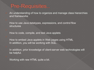  An understanding of how to organize and manage class hierarchies
and frameworks

How to use Java datatypes, expressions, and control flow
structures

How to code, compile, and test Java applets

How to embed Java applets in Web pages using HTML
In addition, you will be working with SQL.

In addition, prior knowledge of client-server web technologies will
be helpful.

Working with raw HTML quite a bit.
 