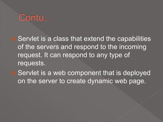  Servlet is a class that extend the capabilities
of the servers and respond to the incoming
request. It can respond to any type of
requests.
 Servlet is a web component that is deployed
on the server to create dynamic web page.
 