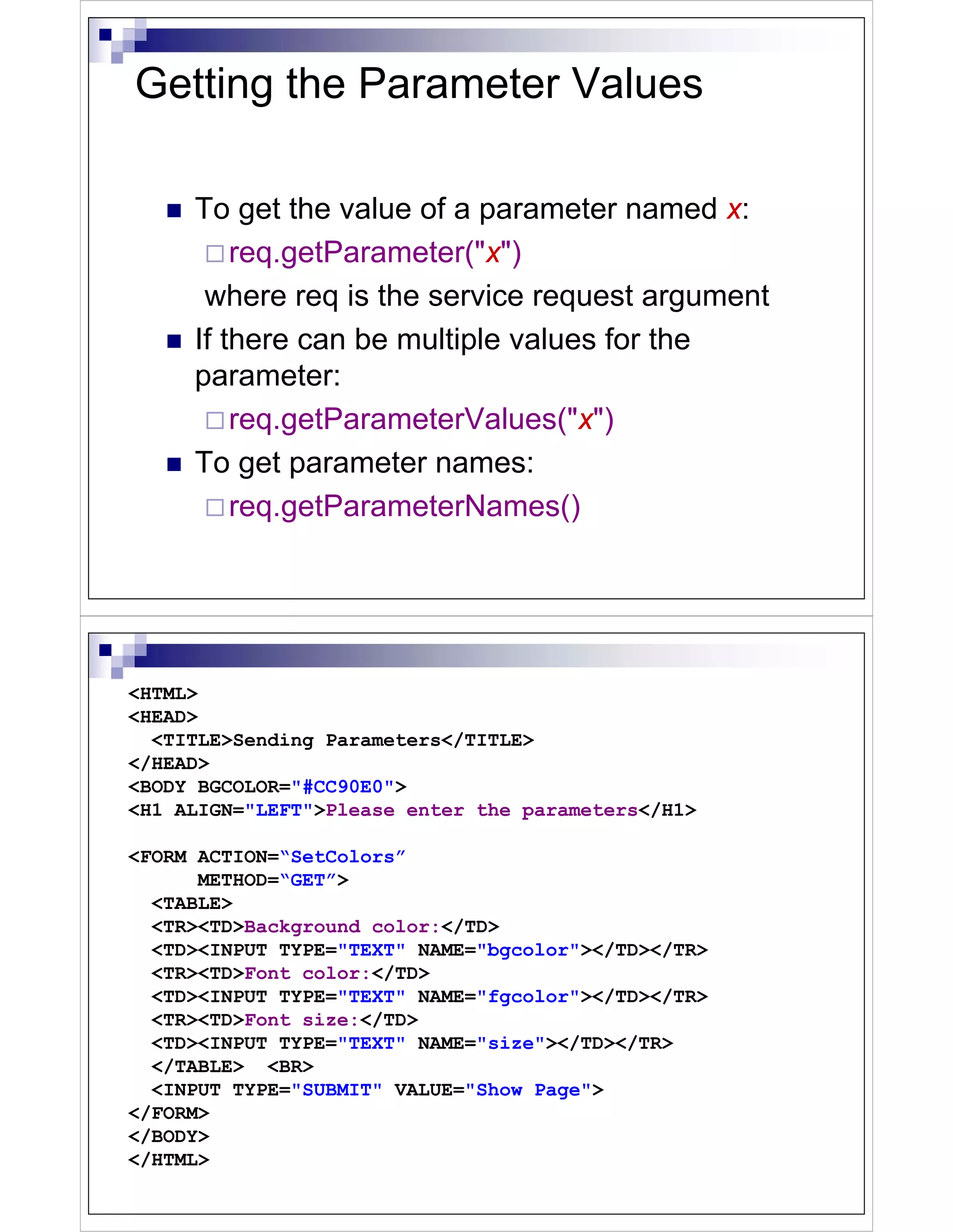Getting the Parameter Values

     To get the value of a parameter named x:
         req.getParameter("x")
      where req is the service request argument
     If there can be multiple values for the
     parameter:
         req.getParameterValues("x")
     To get parameter names:
         req.getParameterNames()




<HTML>
<HEAD>
  <TITLE>Sending Parameters</TITLE>
</HEAD>
<BODY BGCOLOR="#CC90E0">
<H1 ALIGN="LEFT">Please enter the parameters</H1>

<FORM ACTION=“SetColors”
      METHOD=“GET”>
  <TABLE>
  <TR><TD>Background color:</TD>
  <TD><INPUT TYPE="TEXT" NAME="bgcolor"></TD></TR>
  <TR><TD>Font color:</TD>
  <TD><INPUT TYPE="TEXT" NAME="fgcolor"></TD></TR>
  <TR><TD>Font size:</TD>
  <TD><INPUT TYPE="TEXT" NAME="size"></TD></TR>
  </TABLE> <BR>
  <INPUT TYPE="SUBMIT" VALUE="Show Page">
</FORM>
</BODY>
</HTML>
 
