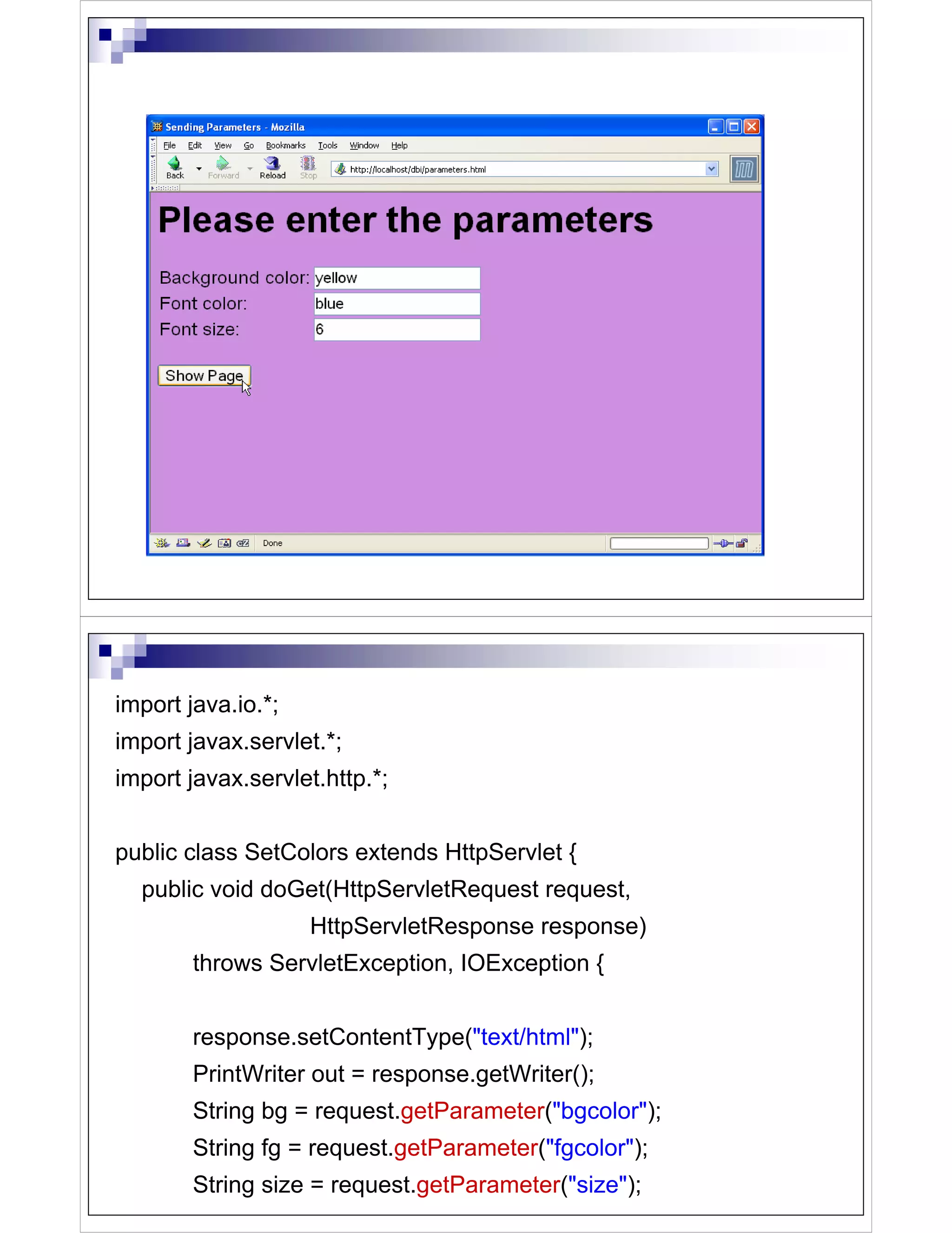 import java.io.*;
import javax.servlet.*;
import javax.servlet.http.*;


public class SetColors extends HttpServlet {
  public void doGet(HttpServletRequest request,
                    HttpServletResponse response)
        throws ServletException, IOException {


        response.setContentType("text/html");
        PrintWriter out = response.getWriter();
        String bg = request.getParameter("bgcolor");
        String fg = request.getParameter("fgcolor");
        String size = request.getParameter("size");
 