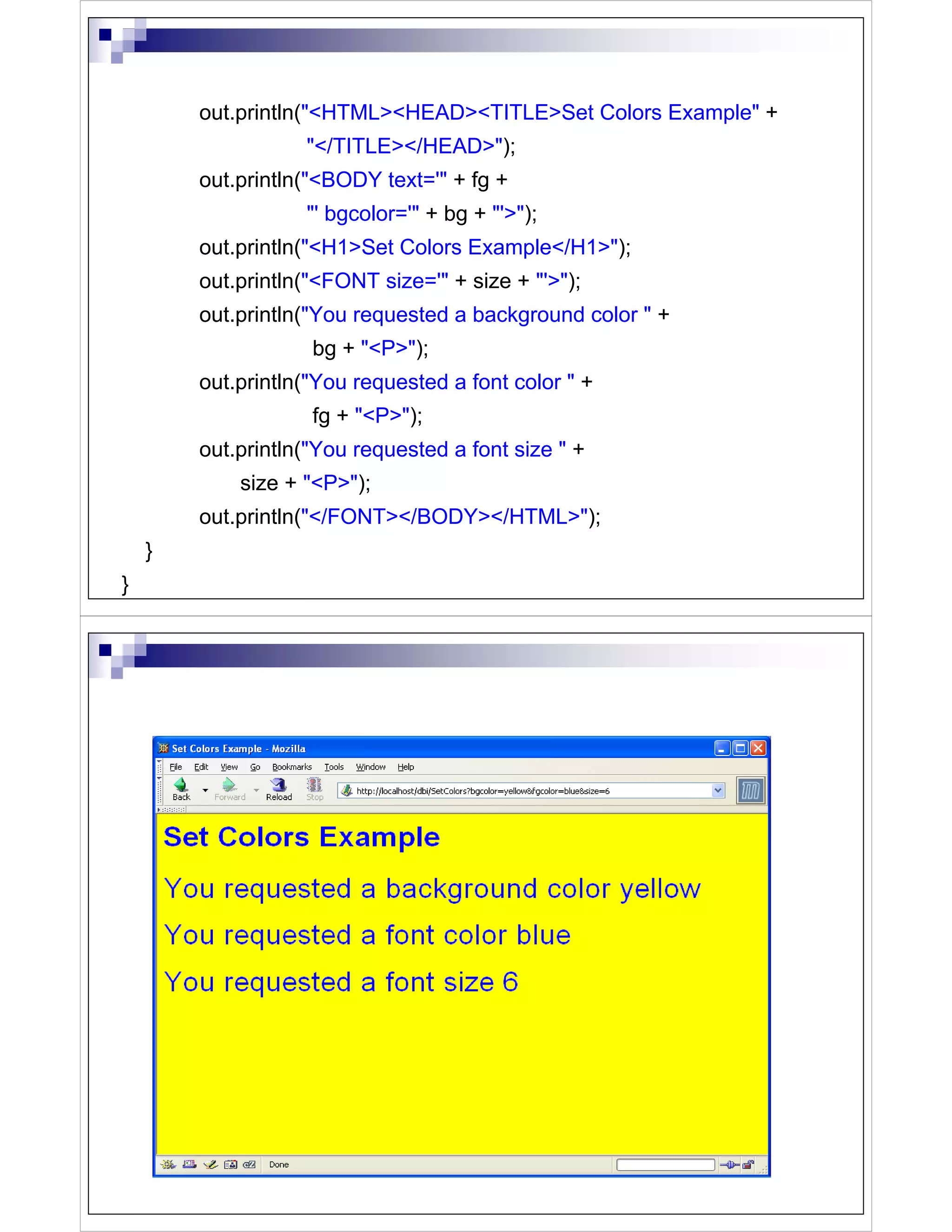 out.println("<HTML><HEAD><TITLE>Set Colors Example" +
                   "</TITLE></HEAD>");
        out.println("<BODY text='" + fg +
                   "' bgcolor='" + bg + "'>");
        out.println("<H1>Set Colors Example</H1>");
        out.println("<FONT size='" + size + "'>");
        out.println("You requested a background color " +
                    bg + "<P>");
        out.println("You requested a font color " +
                    fg + "<P>");
        out.println("You requested a font size " +
            size + "<P>");
        out.println("</FONT></BODY></HTML>");
    }
}
 
