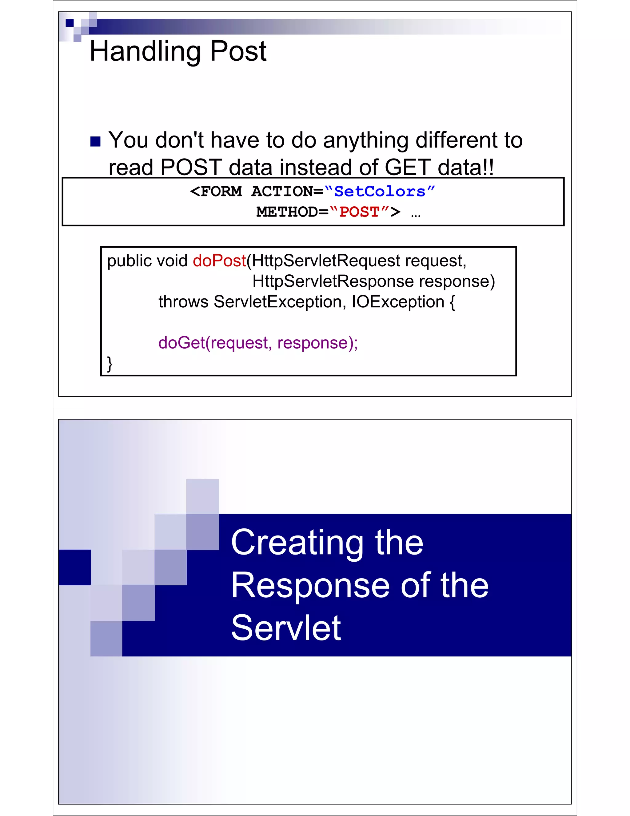Handling Post


 You don't have to do anything different to
 read POST data instead of GET data!!
           <FORM ACTION=“SetColors”
                  METHOD=“POST”> …

 public void doPost(HttpServletRequest request,
                    HttpServletResponse response)
        throws ServletException, IOException {

       doGet(request, response);
 }




                Creating the
                Response of the
                Servlet
 
