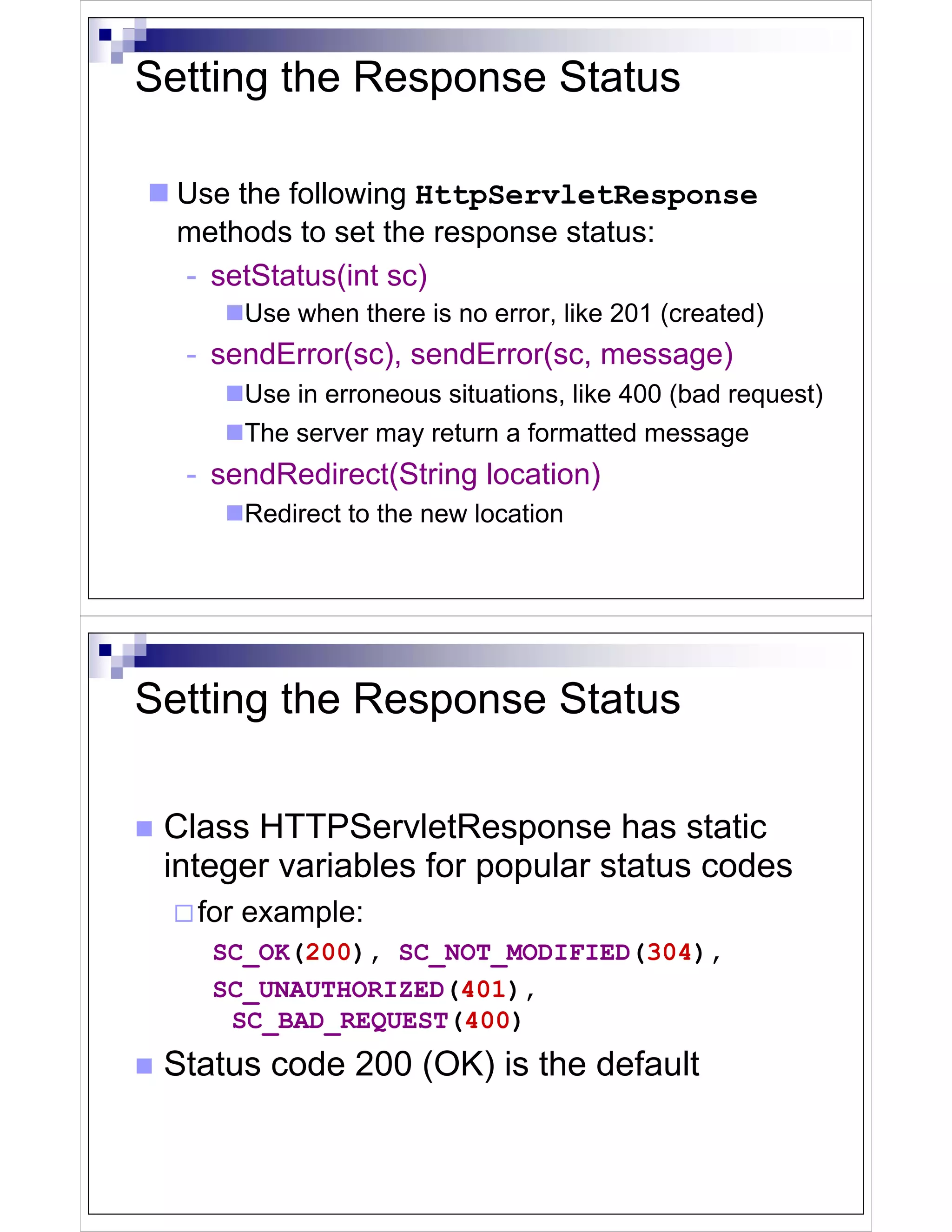 Setting the Response Status

  Use the following HttpServletResponse
  methods to set the response status:
  - setStatus(int sc)
      Use when there is no error, like 201 (created)
  - sendError(sc), sendError(sc, message)
      Use in erroneous situations, like 400 (bad request)
      The server may return a formatted message
  - sendRedirect(String location)
      Redirect to the new location




Setting the Response Status

 Class HTTPServletResponse has static
 integer variables for popular status codes
   for example:
    SC_OK(200), SC_NOT_MODIFIED(304),
    SC_UNAUTHORIZED(401),
     SC_BAD_REQUEST(400)
 Status code 200 (OK) is the default
 