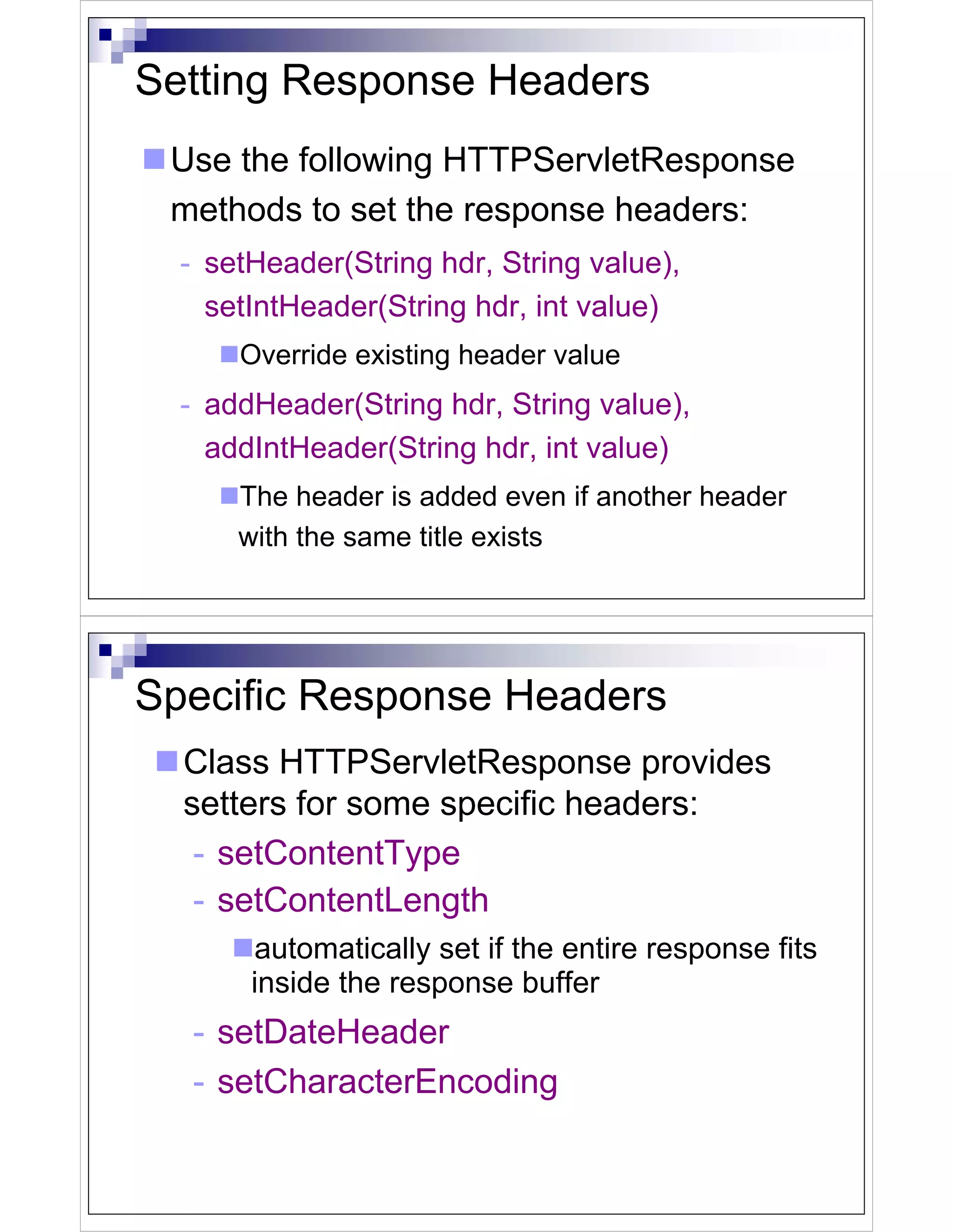 Setting Response Headers
 Use the following HTTPServletResponse
 methods to set the response headers:
  - setHeader(String hdr, String value),
    setIntHeader(String hdr, int value)
      Override existing header value
  - addHeader(String hdr, String value),
    addIntHeader(String hdr, int value)
      The header is added even if another header
      with the same title exists




Specific Response Headers
  Class HTTPServletResponse provides
  setters for some specific headers:
   - setContentType
   - setContentLength
       automatically set if the entire response fits
       inside the response buffer
  - setDateHeader
  - setCharacterEncoding
 