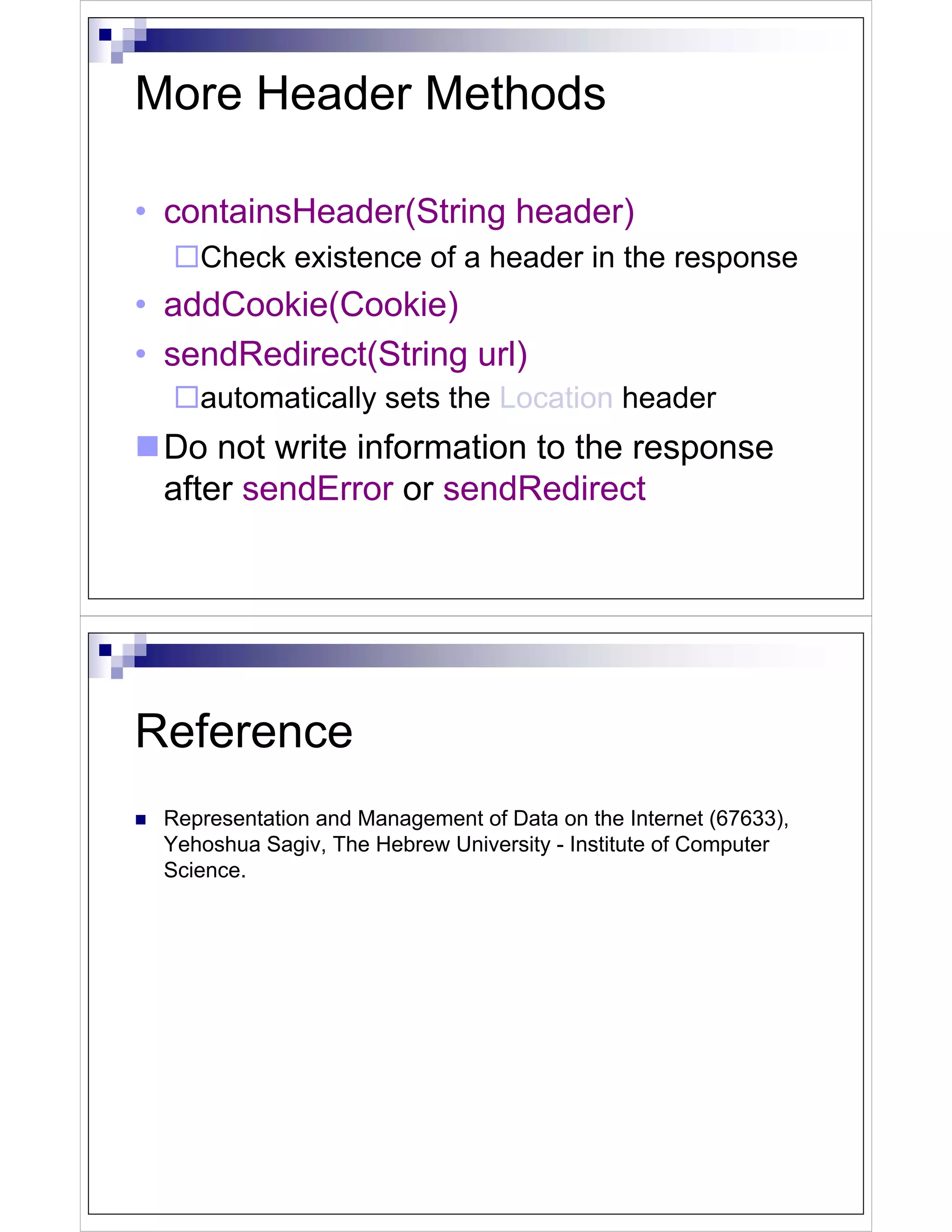 More Header Methods

• containsHeader(String header)
    Check existence of a header in the response
• addCookie(Cookie)
• sendRedirect(String url)
    automatically sets the Location header
 Do not write information to the response
 after sendError or sendRedirect




Reference
 Representation and Management of Data on the Internet (67633),
 Yehoshua Sagiv, The Hebrew University - Institute of Computer
 Science.
 