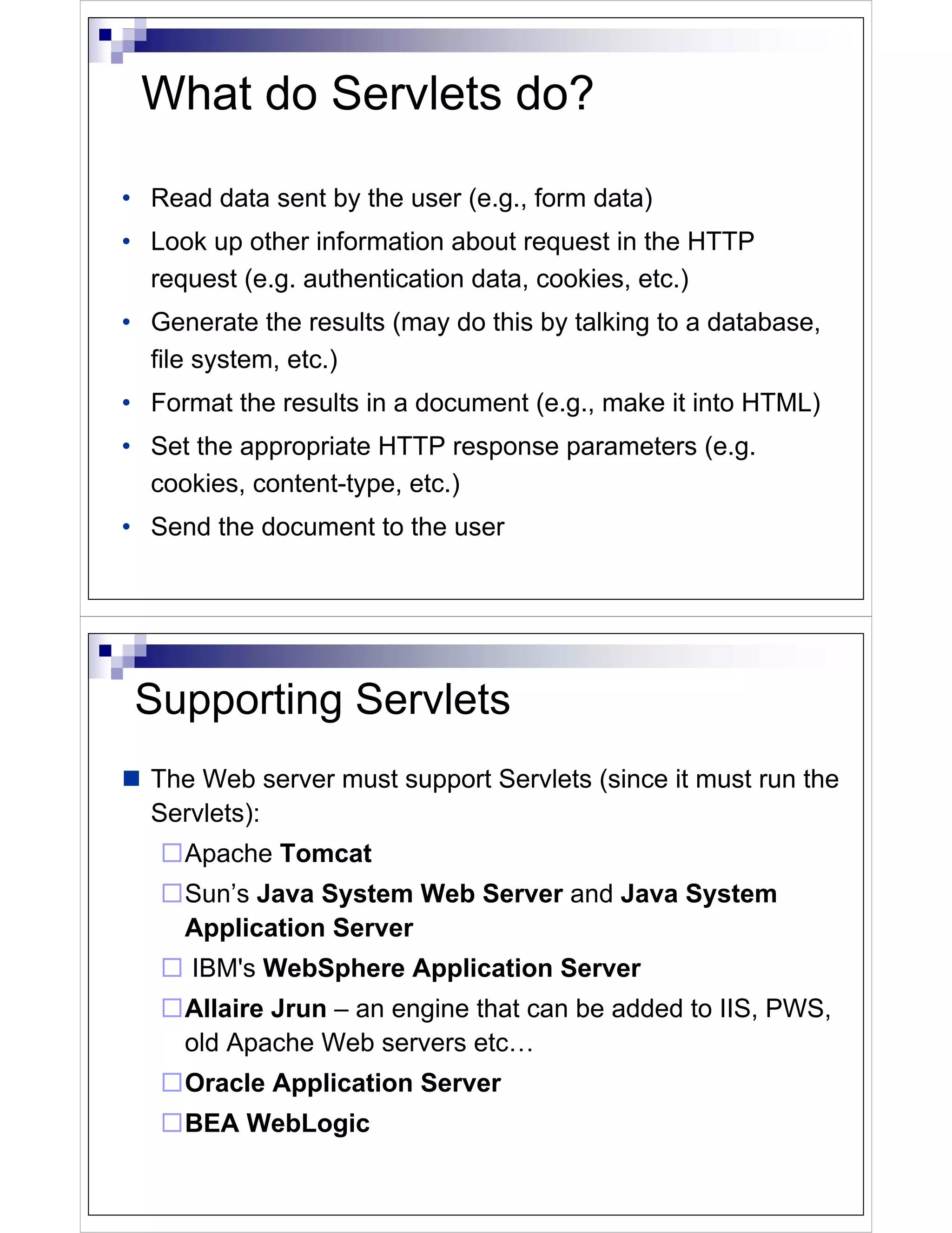 What do Servlets do?

• Read data sent by the user (e.g., form data)
• Look up other information about request in the HTTP
  request (e.g. authentication data, cookies, etc.)
• Generate the results (may do this by talking to a database,
  file system, etc.)
• Format the results in a document (e.g., make it into HTML)
• Set the appropriate HTTP response parameters (e.g.
  cookies, content-type, etc.)
• Send the document to the user




 Supporting Servlets
  The Web server must support Servlets (since it must run the
  Servlets):
     Apache Tomcat
     Sun’s Java System Web Server and Java System
     Application Server
      IBM's WebSphere Application Server
     Allaire Jrun – an engine that can be added to IIS, PWS,
     old Apache Web servers etc…
     Oracle Application Server
     BEA WebLogic
 
