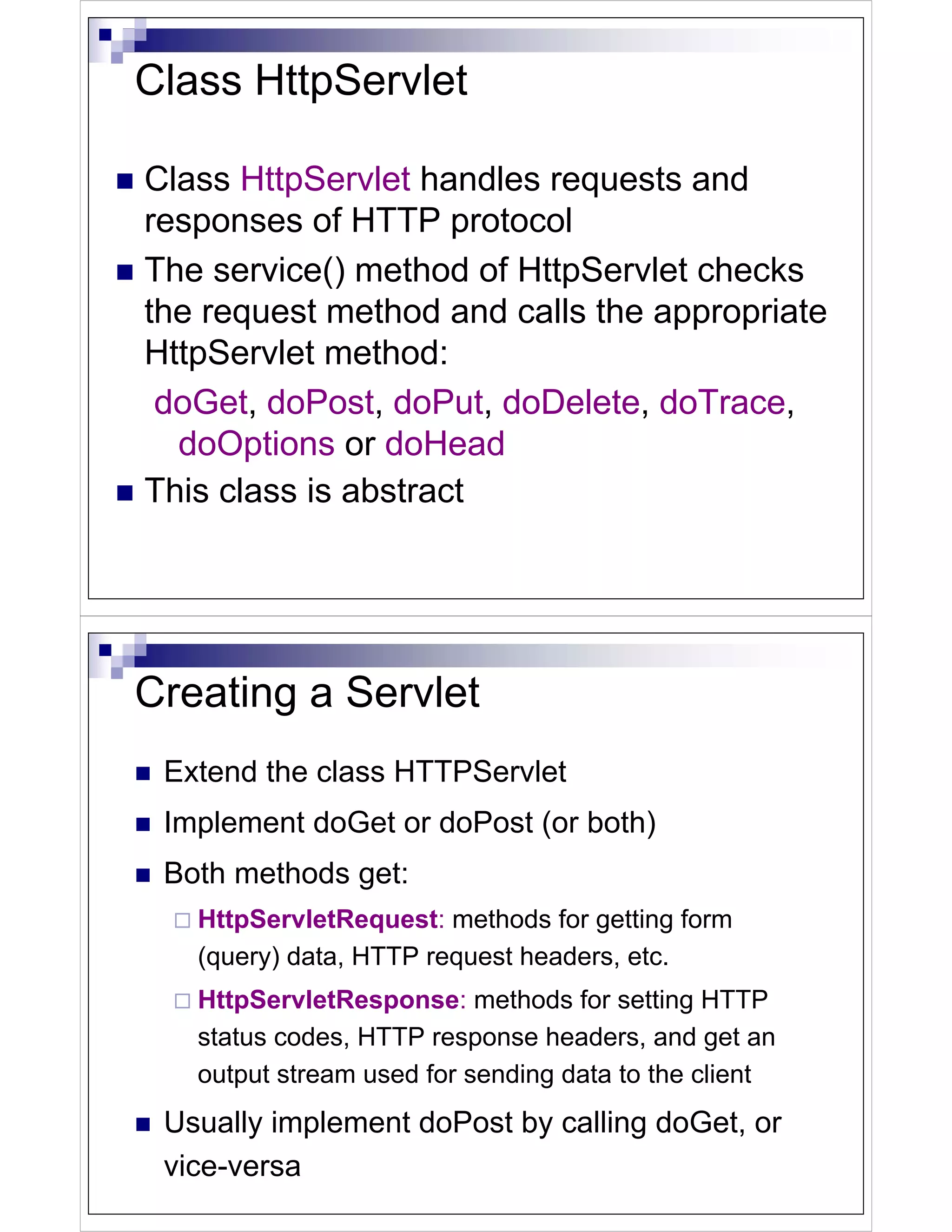 Class HttpServlet

Class HttpServlet handles requests and
responses of HTTP protocol
The service() method of HttpServlet checks
the request method and calls the appropriate
HttpServlet method:
 doGet, doPost, doPut, doDelete, doTrace,
  doOptions or doHead
This class is abstract




Creating a Servlet
 Extend the class HTTPServlet
 Implement doGet or doPost (or both)
 Both methods get:
   HttpServletRequest: methods for getting form
   (query) data, HTTP request headers, etc.
   HttpServletResponse: methods for setting HTTP
   status codes, HTTP response headers, and get an
   output stream used for sending data to the client
 Usually implement doPost by calling doGet, or
 vice-versa
 