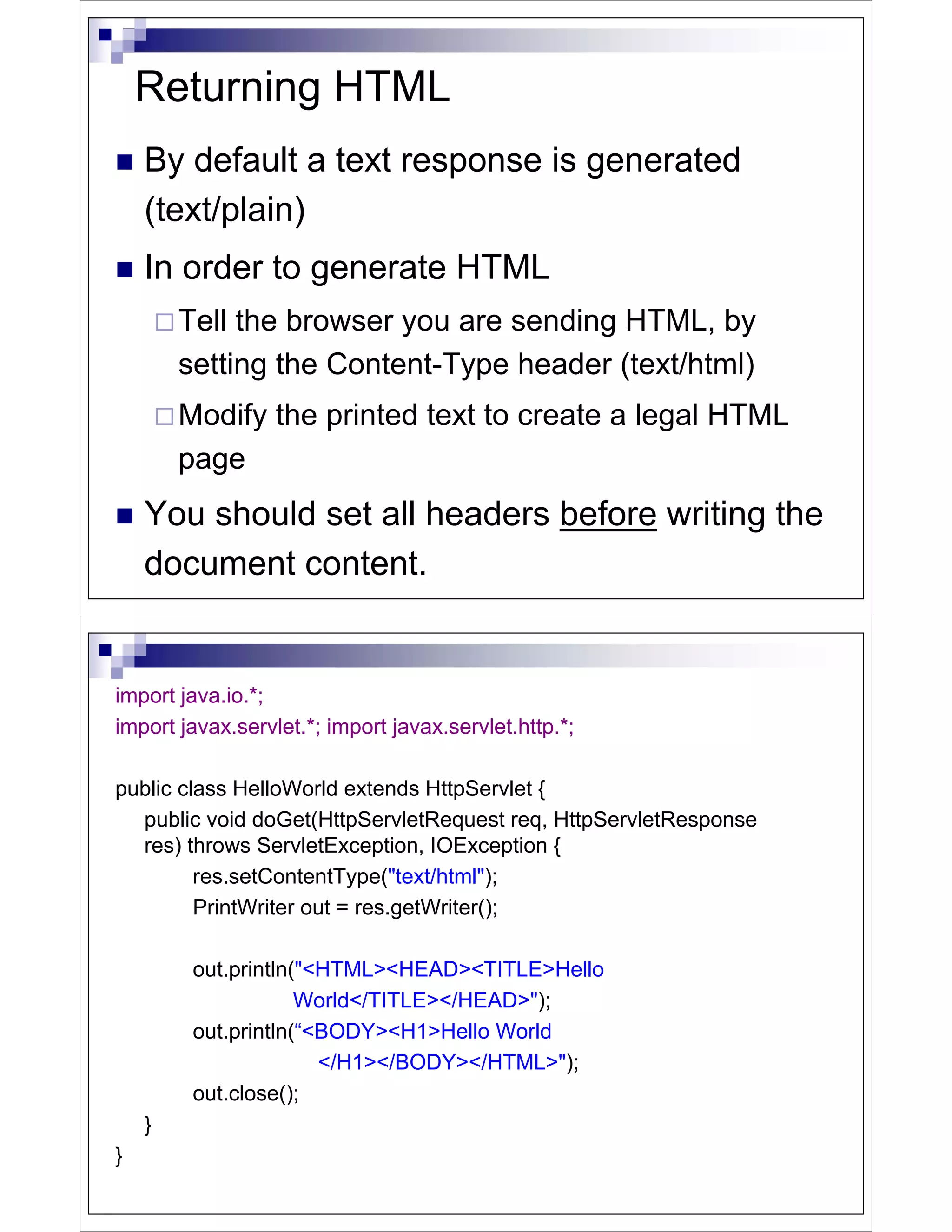 Returning HTML
    By default a text response is generated
    (text/plain)
    In order to generate HTML
        Tell the browser you are sending HTML, by
        setting the Content-Type header (text/html)
        Modify the printed text to create a legal HTML
        page
    You should set all headers before writing the
    document content.


import java.io.*;
import javax.servlet.*; import javax.servlet.http.*;

public class HelloWorld extends HttpServlet {
  public void doGet(HttpServletRequest req, HttpServletResponse
  res) throws ServletException, IOException {
         res.setContentType("text/html");
         PrintWriter out = res.getWriter();

         out.println("<HTML><HEAD><TITLE>Hello
                     World</TITLE></HEAD>");
         out.println(“<BODY><H1>Hello World
                       </H1></BODY></HTML>");
         out.close();
    }
}
 