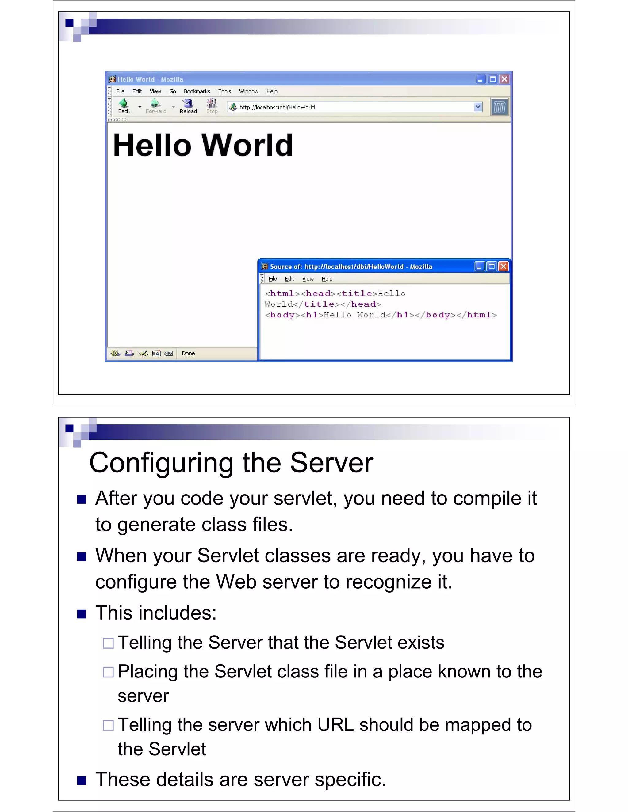 Configuring the Server
After you code your servlet, you need to compile it
to generate class files.
When your Servlet classes are ready, you have to
configure the Web server to recognize it.
This includes:
  Telling the Server that the Servlet exists
  Placing the Servlet class file in a place known to the
  server
  Telling the server which URL should be mapped to
  the Servlet
These details are server specific.
 