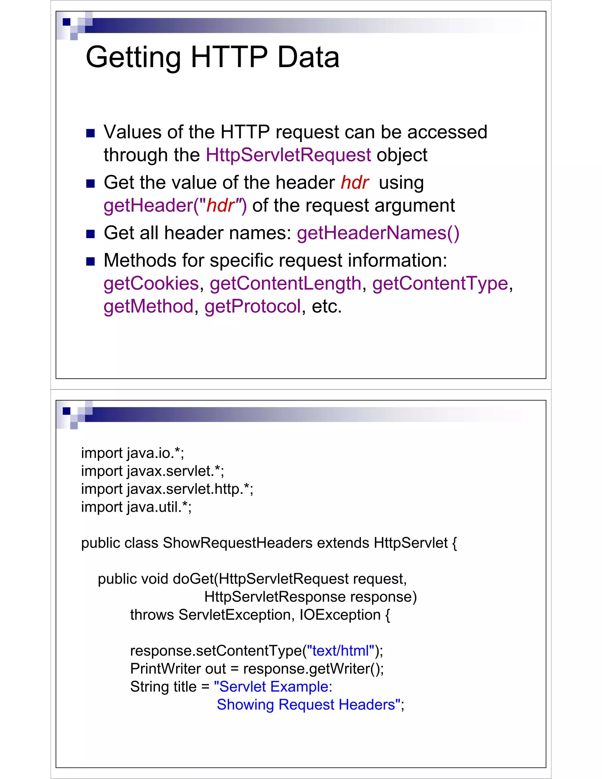 Getting HTTP Data

   Values of the HTTP request can be accessed
   through the HttpServletRequest object
   Get the value of the header hdr using
   getHeader("hdr") of the request argument
   Get all header names: getHeaderNames()
   Methods for specific request information:
   getCookies, getContentLength, getContentType,
   getMethod, getProtocol, etc.




import java.io.*;
import javax.servlet.*;
import javax.servlet.http.*;
import java.util.*;

public class ShowRequestHeaders extends HttpServlet {

  public void doGet(HttpServletRequest request,
                 HttpServletResponse response)
       throws ServletException, IOException {

       response.setContentType("text/html");
       PrintWriter out = response.getWriter();
       String title = "Servlet Example:
                       Showing Request Headers";
 