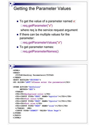 Getting the Parameter Values

     To get the value of a parameter named x:
         req.getParameter("x")
      where req is the service request argument
     If there can be multiple values for the
     parameter:
         req.getParameterValues("x")
     To get parameter names:
         req.getParameterNames()




<HTML>
<HEAD>
  <TITLE>Sending Parameters</TITLE>
</HEAD>
<BODY BGCOLOR="#CC90E0">
<H1 ALIGN="LEFT">Please enter the parameters</H1>

<FORM ACTION=“SetColors”
      METHOD=“GET”>
  <TABLE>
  <TR><TD>Background color:</TD>
  <TD><INPUT TYPE="TEXT" NAME="bgcolor"></TD></TR>
  <TR><TD>Font color:</TD>
  <TD><INPUT TYPE="TEXT" NAME="fgcolor"></TD></TR>
  <TR><TD>Font size:</TD>
  <TD><INPUT TYPE="TEXT" NAME="size"></TD></TR>
  </TABLE> <BR>
  <INPUT TYPE="SUBMIT" VALUE="Show Page">
</FORM>
</BODY>
</HTML>
 