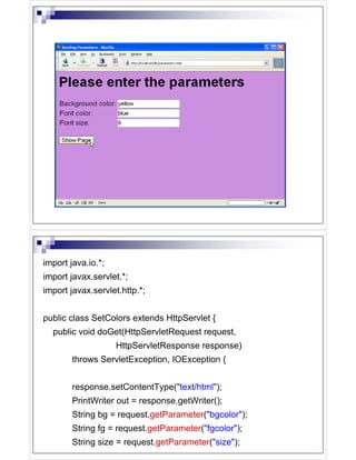 import java.io.*;
import javax.servlet.*;
import javax.servlet.http.*;


public class SetColors extends HttpServlet {
  public void doGet(HttpServletRequest request,
                    HttpServletResponse response)
        throws ServletException, IOException {


        response.setContentType("text/html");
        PrintWriter out = response.getWriter();
        String bg = request.getParameter("bgcolor");
        String fg = request.getParameter("fgcolor");
        String size = request.getParameter("size");
 