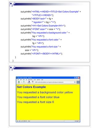out.println("<HTML><HEAD><TITLE>Set Colors Example" +
                   "</TITLE></HEAD>");
        out.println("<BODY text='" + fg +
                   "' bgcolor='" + bg + "'>");
        out.println("<H1>Set Colors Example</H1>");
        out.println("<FONT size='" + size + "'>");
        out.println("You requested a background color " +
                    bg + "<P>");
        out.println("You requested a font color " +
                    fg + "<P>");
        out.println("You requested a font size " +
            size + "<P>");
        out.println("</FONT></BODY></HTML>");
    }
}
 
