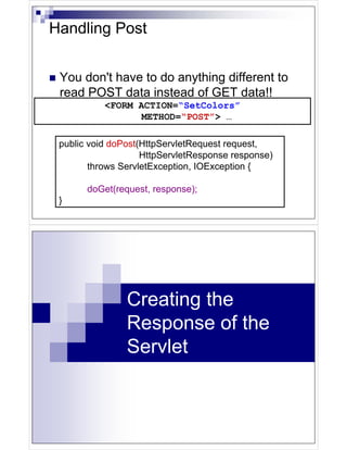 Handling Post


 You don't have to do anything different to
 read POST data instead of GET data!!
           <FORM ACTION=“SetColors”
                  METHOD=“POST”> …

 public void doPost(HttpServletRequest request,
                    HttpServletResponse response)
        throws ServletException, IOException {

       doGet(request, response);
 }




                Creating the
                Response of the
                Servlet
 