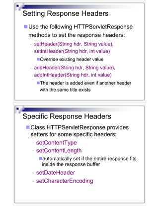 Setting Response Headers
 Use the following HTTPServletResponse
 methods to set the response headers:
  - setHeader(String hdr, String value),
    setIntHeader(String hdr, int value)
      Override existing header value
  - addHeader(String hdr, String value),
    addIntHeader(String hdr, int value)
      The header is added even if another header
      with the same title exists




Specific Response Headers
  Class HTTPServletResponse provides
  setters for some specific headers:
   - setContentType
   - setContentLength
       automatically set if the entire response fits
       inside the response buffer
  - setDateHeader
  - setCharacterEncoding
 