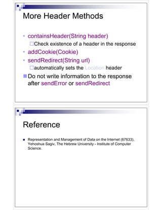 More Header Methods

• containsHeader(String header)
    Check existence of a header in the response
• addCookie(Cookie)
• sendRedirect(String url)
    automatically sets the Location header
 Do not write information to the response
 after sendError or sendRedirect




Reference
 Representation and Management of Data on the Internet (67633),
 Yehoshua Sagiv, The Hebrew University - Institute of Computer
 Science.
 